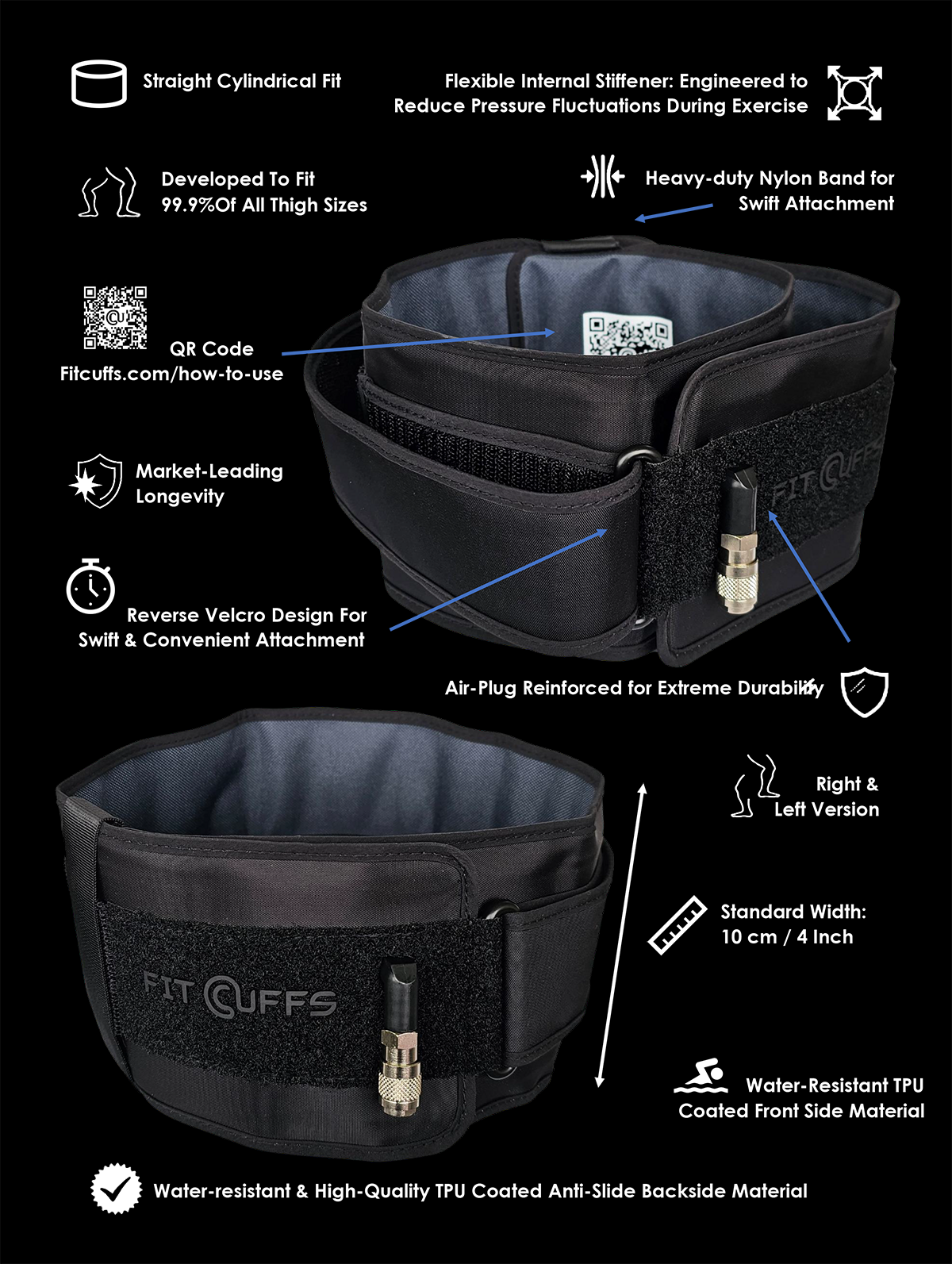 The Fit Cuffs Leg Cuffs V4.0 are engineered to accommodate 99.9% of all thigh sizes, featuring a flexible internal stiffener that minimizes pressure fluctuations during use. Built for durability, they include a reinforced air-plug and a heavy-duty nylon strap for secure attachment. The cuffs offer a straight cylindrical fit with a reversible Velcro design for added convenience. Measuring 10 cm (4 inches) in width, they ensure optimal comfort and even pressure distribution. A water-resistant TPU coating on both sides enhances anti-slip performance. Designed for use on either leg, the cuffs also come with a QR code for quick and easy setup instructions